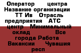 Оператор Call-центра › Название организации ­ ТТ-Ив › Отрасль предприятия ­ АТС, call-центр › Минимальный оклад ­ 20 000 - Все города Работа » Вакансии   . Чувашия респ.